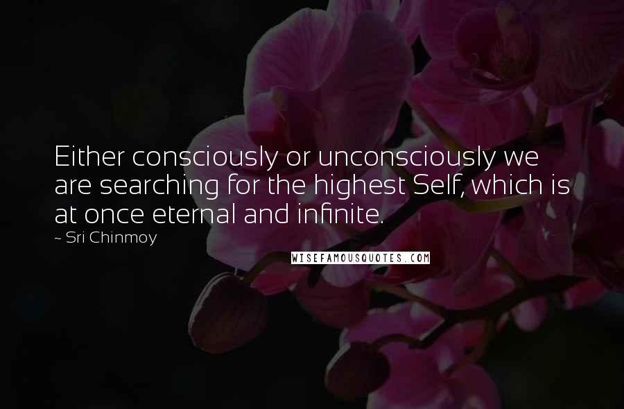 Sri Chinmoy Quotes: Either consciously or unconsciously we are searching for the highest Self, which is at once eternal and infinite.