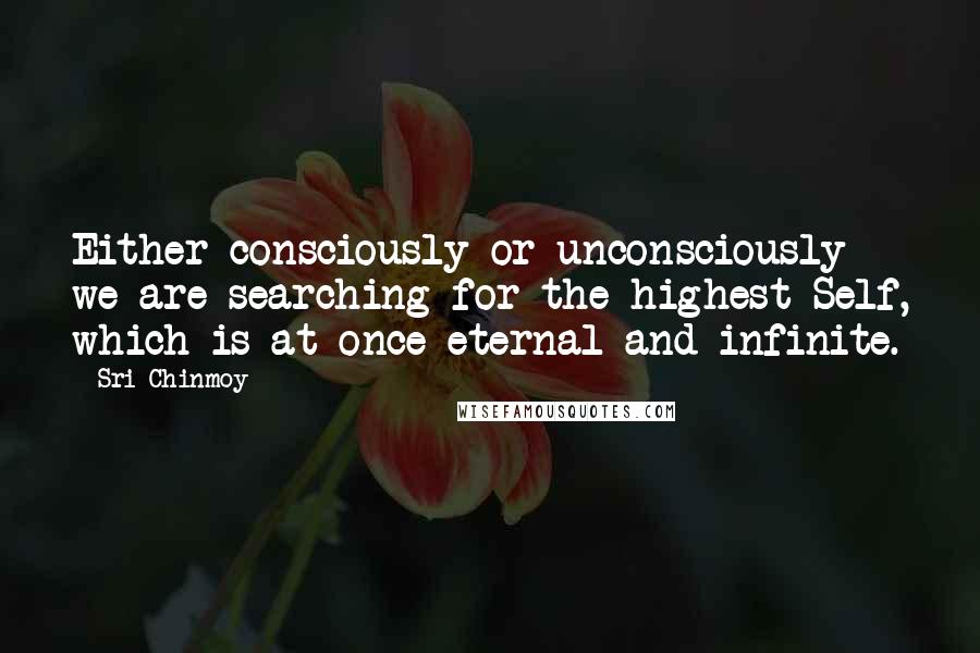 Sri Chinmoy Quotes: Either consciously or unconsciously we are searching for the highest Self, which is at once eternal and infinite.