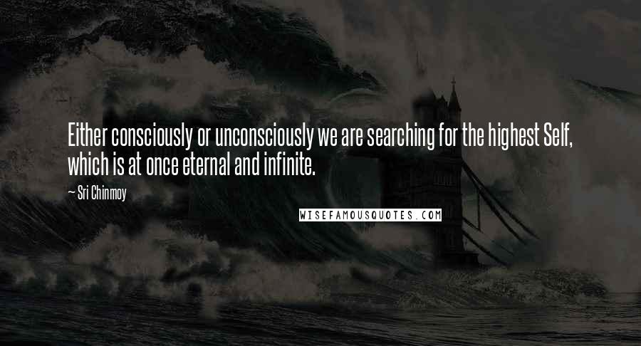 Sri Chinmoy Quotes: Either consciously or unconsciously we are searching for the highest Self, which is at once eternal and infinite.