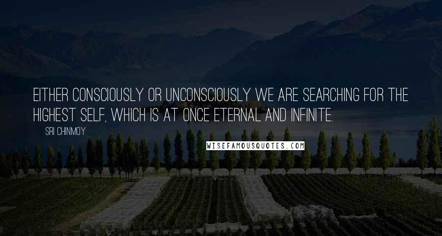 Sri Chinmoy Quotes: Either consciously or unconsciously we are searching for the highest Self, which is at once eternal and infinite.