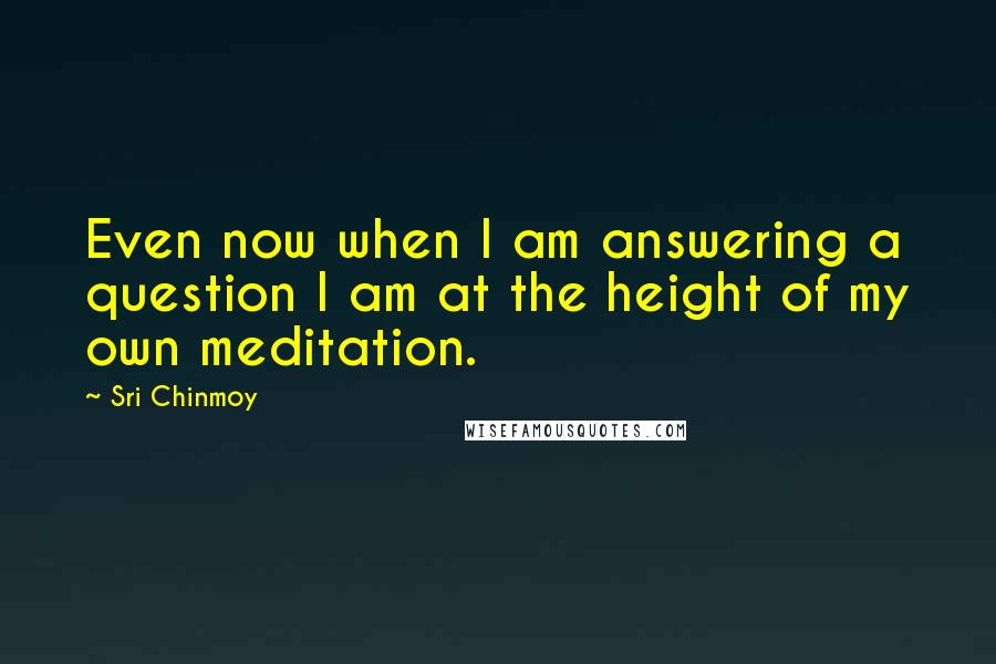 Sri Chinmoy Quotes: Even now when I am answering a question I am at the height of my own meditation.