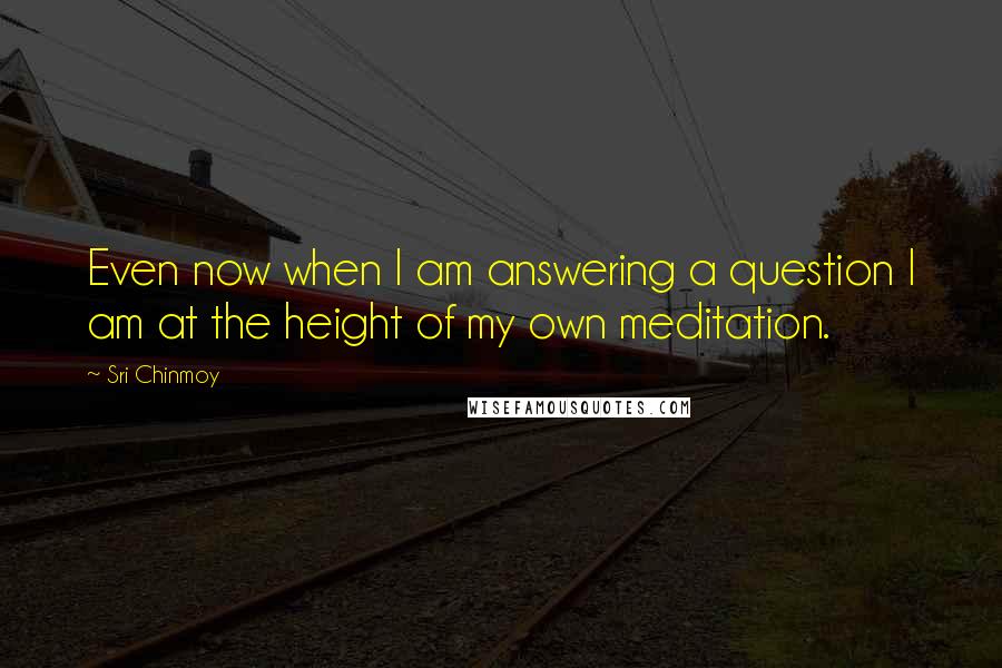 Sri Chinmoy Quotes: Even now when I am answering a question I am at the height of my own meditation.