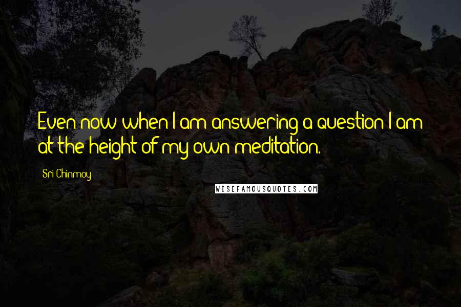 Sri Chinmoy Quotes: Even now when I am answering a question I am at the height of my own meditation.