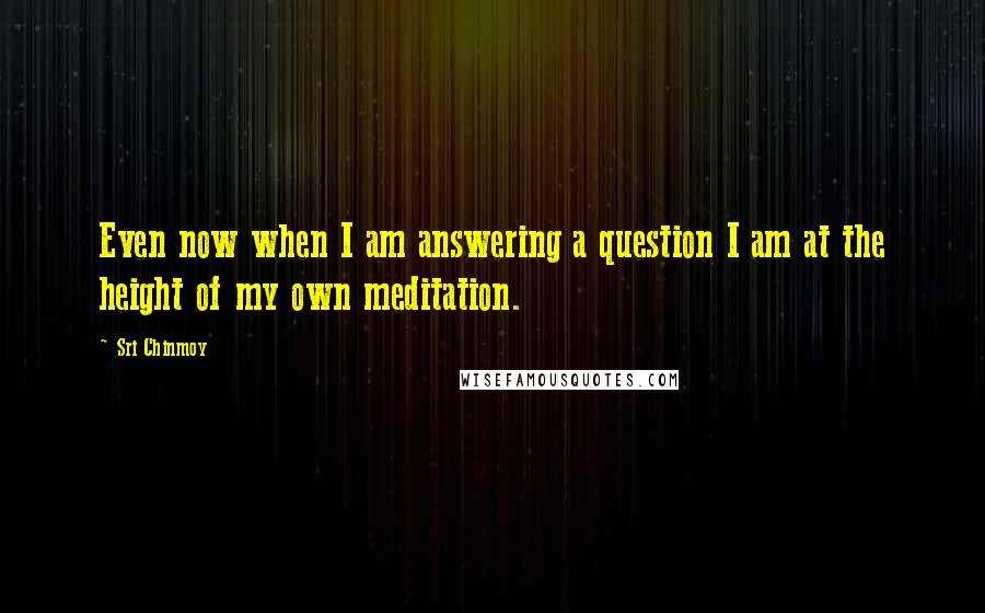 Sri Chinmoy Quotes: Even now when I am answering a question I am at the height of my own meditation.