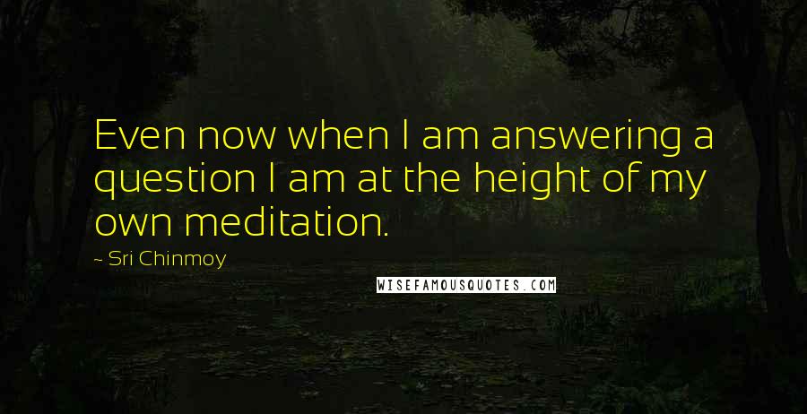 Sri Chinmoy Quotes: Even now when I am answering a question I am at the height of my own meditation.