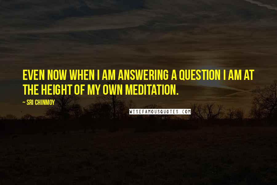 Sri Chinmoy Quotes: Even now when I am answering a question I am at the height of my own meditation.