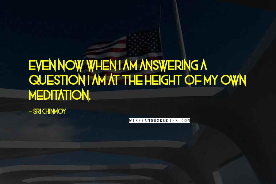 Sri Chinmoy Quotes: Even now when I am answering a question I am at the height of my own meditation.