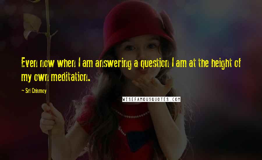 Sri Chinmoy Quotes: Even now when I am answering a question I am at the height of my own meditation.