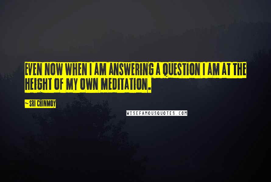 Sri Chinmoy Quotes: Even now when I am answering a question I am at the height of my own meditation.