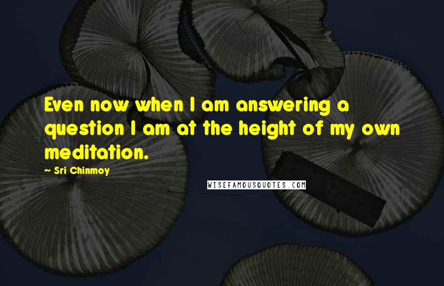 Sri Chinmoy Quotes: Even now when I am answering a question I am at the height of my own meditation.