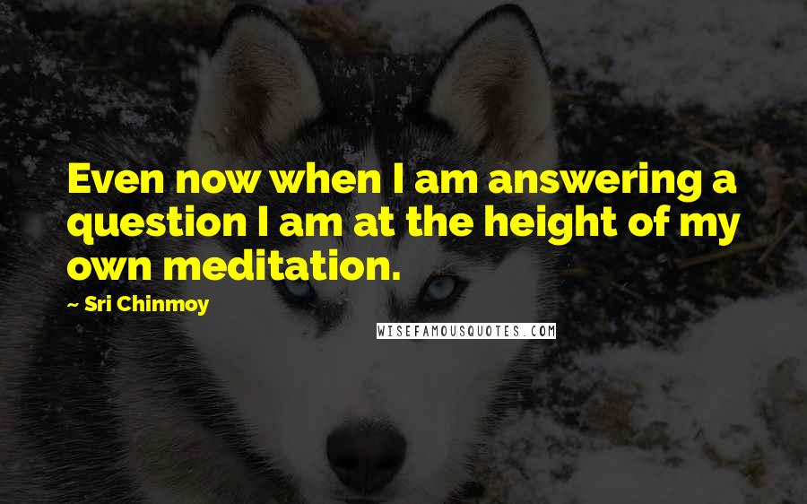 Sri Chinmoy Quotes: Even now when I am answering a question I am at the height of my own meditation.