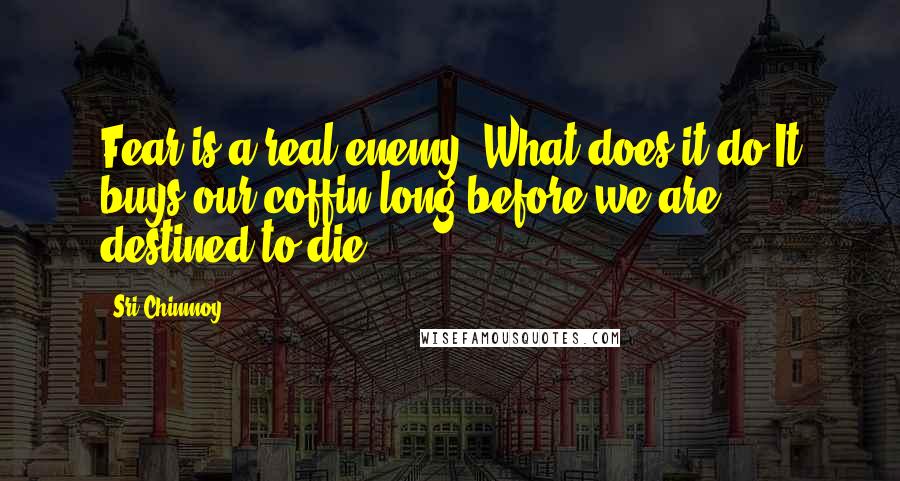 Sri Chinmoy Quotes: Fear is a real enemy. What does it do?It buys our coffin long before we are destined to die.