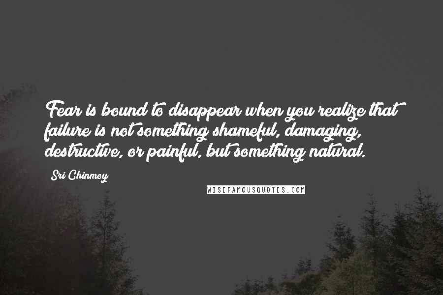 Sri Chinmoy Quotes: Fear is bound to disappear when you realize that failure is not something shameful, damaging, destructive, or painful, but something natural.