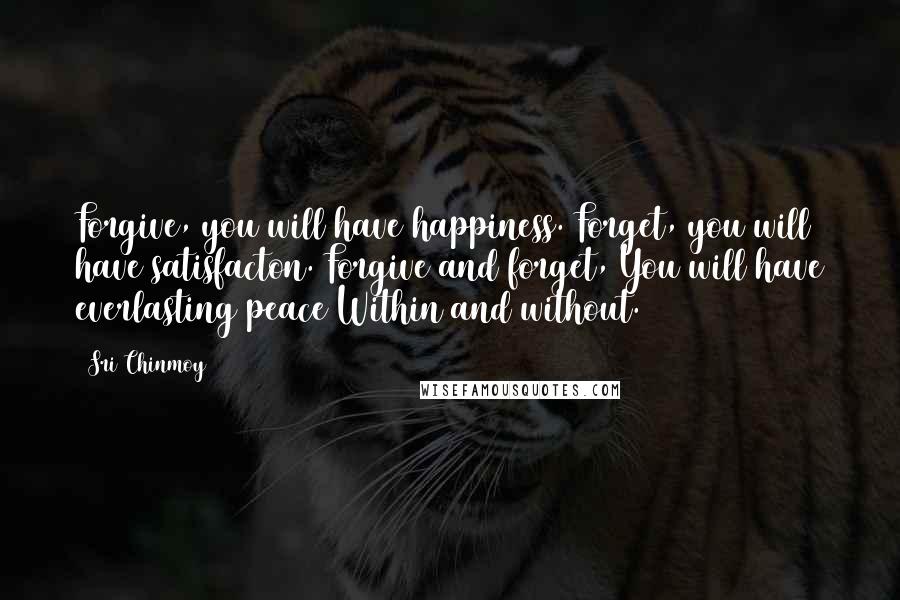 Sri Chinmoy Quotes: Forgive, you will have happiness. Forget, you will have satisfacton. Forgive and forget, You will have everlasting peace Within and without.