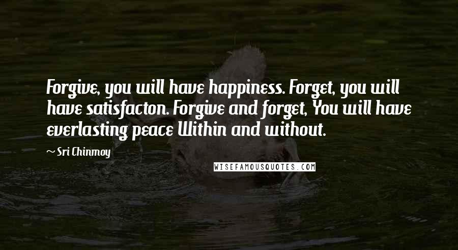 Sri Chinmoy Quotes: Forgive, you will have happiness. Forget, you will have satisfacton. Forgive and forget, You will have everlasting peace Within and without.