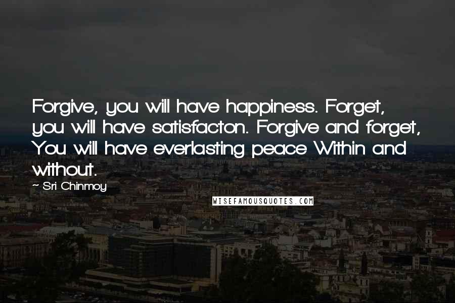 Sri Chinmoy Quotes: Forgive, you will have happiness. Forget, you will have satisfacton. Forgive and forget, You will have everlasting peace Within and without.