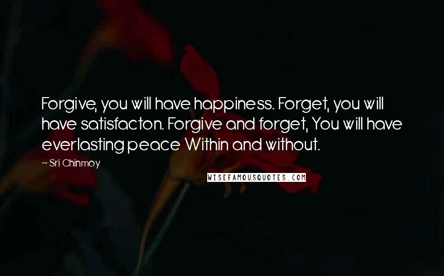 Sri Chinmoy Quotes: Forgive, you will have happiness. Forget, you will have satisfacton. Forgive and forget, You will have everlasting peace Within and without.