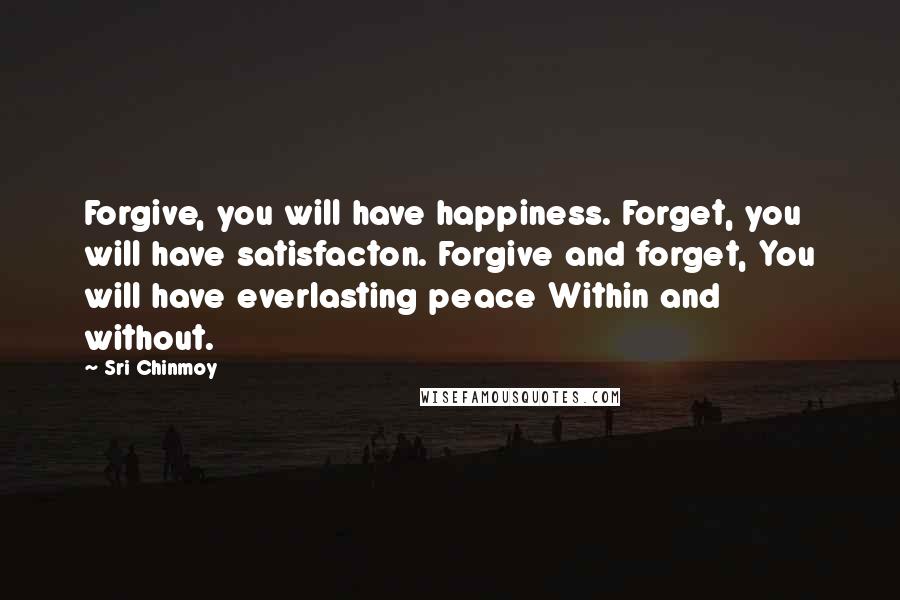 Sri Chinmoy Quotes: Forgive, you will have happiness. Forget, you will have satisfacton. Forgive and forget, You will have everlasting peace Within and without.