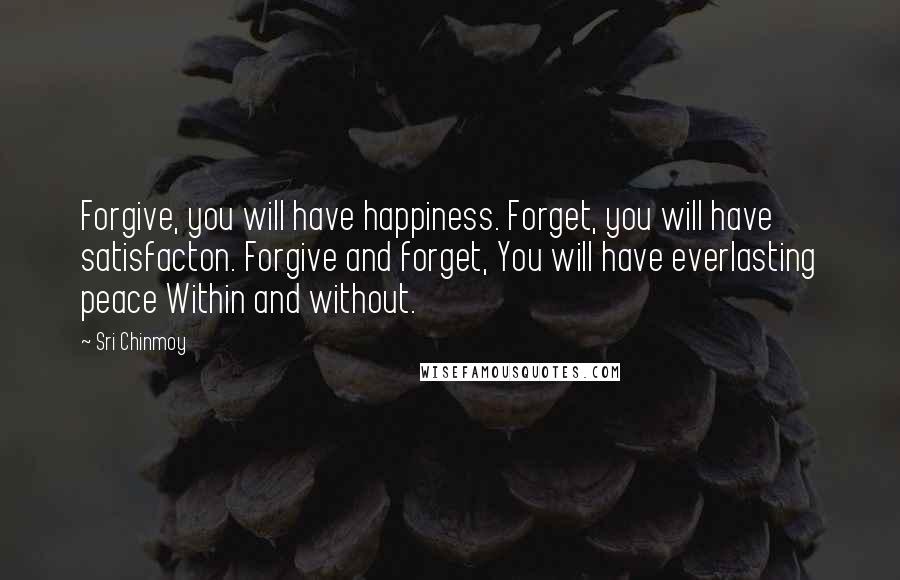 Sri Chinmoy Quotes: Forgive, you will have happiness. Forget, you will have satisfacton. Forgive and forget, You will have everlasting peace Within and without.