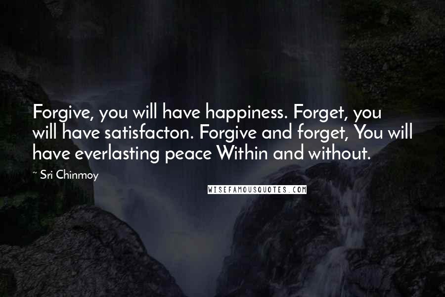 Sri Chinmoy Quotes: Forgive, you will have happiness. Forget, you will have satisfacton. Forgive and forget, You will have everlasting peace Within and without.
