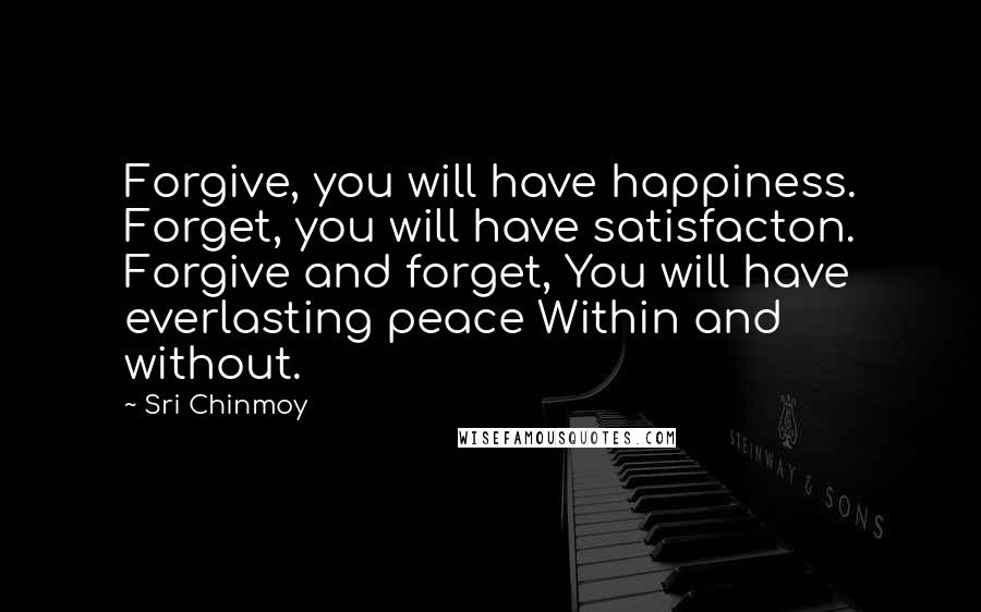 Sri Chinmoy Quotes: Forgive, you will have happiness. Forget, you will have satisfacton. Forgive and forget, You will have everlasting peace Within and without.