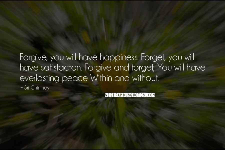 Sri Chinmoy Quotes: Forgive, you will have happiness. Forget, you will have satisfacton. Forgive and forget, You will have everlasting peace Within and without.