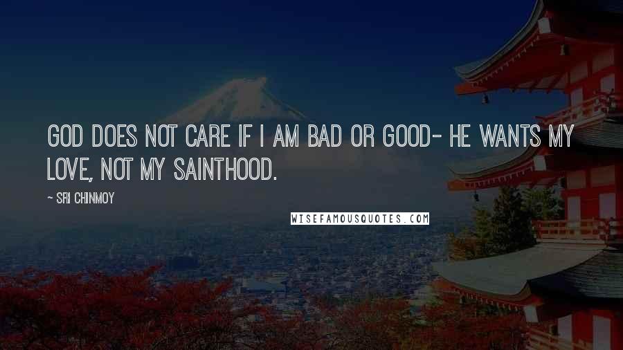 Sri Chinmoy Quotes: God does not care If I am bad or good- He wants my love, Not my sainthood.