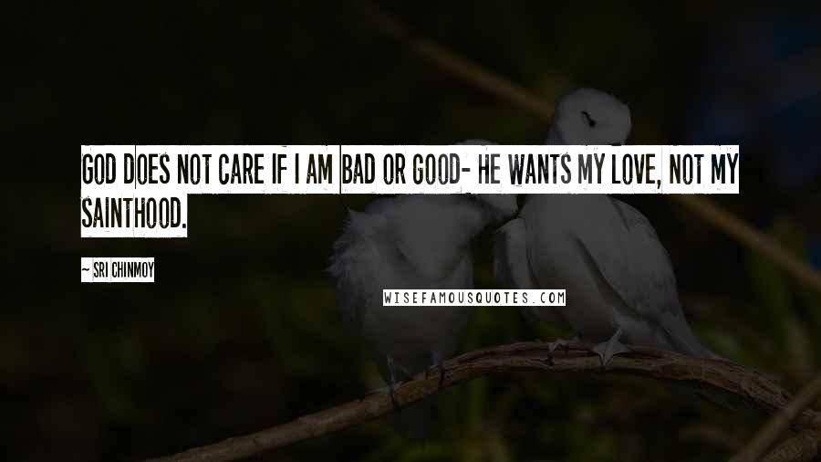 Sri Chinmoy Quotes: God does not care If I am bad or good- He wants my love, Not my sainthood.