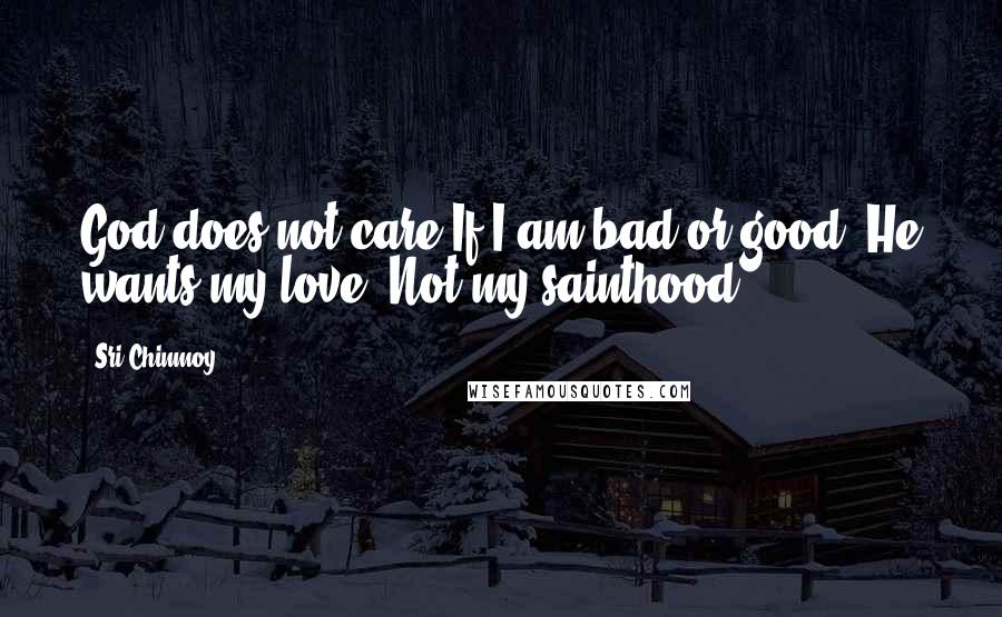 Sri Chinmoy Quotes: God does not care If I am bad or good- He wants my love, Not my sainthood.