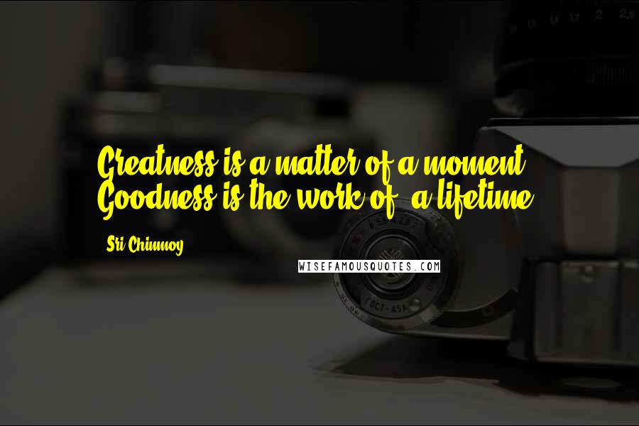 Sri Chinmoy Quotes: Greatness is a matter of a moment. Goodness is the work of a lifetime.
