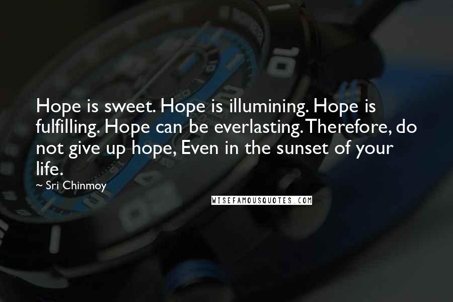 Sri Chinmoy Quotes: Hope is sweet. Hope is illumining. Hope is fulfilling. Hope can be everlasting. Therefore, do not give up hope, Even in the sunset of your life.