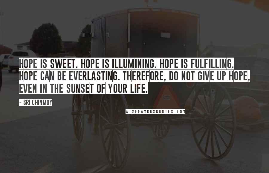 Sri Chinmoy Quotes: Hope is sweet. Hope is illumining. Hope is fulfilling. Hope can be everlasting. Therefore, do not give up hope, Even in the sunset of your life.