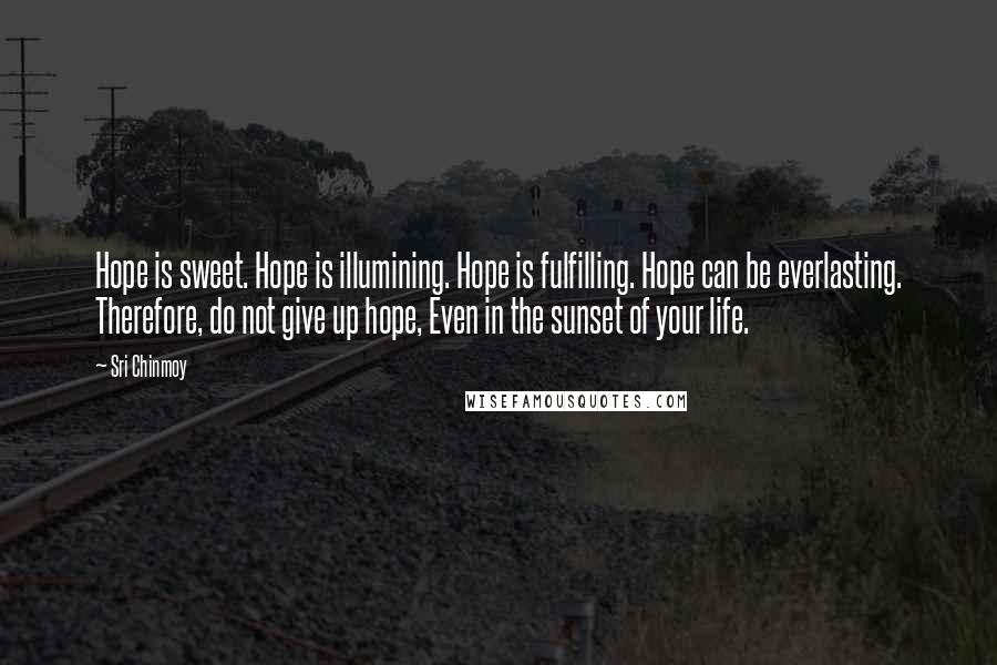 Sri Chinmoy Quotes: Hope is sweet. Hope is illumining. Hope is fulfilling. Hope can be everlasting. Therefore, do not give up hope, Even in the sunset of your life.