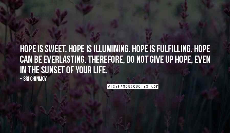 Sri Chinmoy Quotes: Hope is sweet. Hope is illumining. Hope is fulfilling. Hope can be everlasting. Therefore, do not give up hope, Even in the sunset of your life.