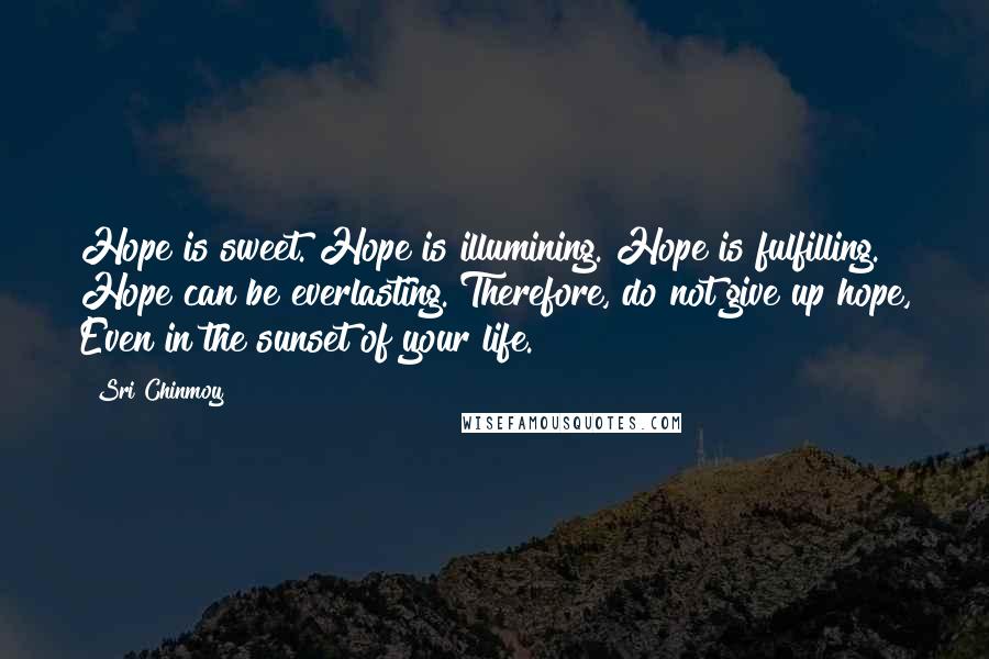 Sri Chinmoy Quotes: Hope is sweet. Hope is illumining. Hope is fulfilling. Hope can be everlasting. Therefore, do not give up hope, Even in the sunset of your life.