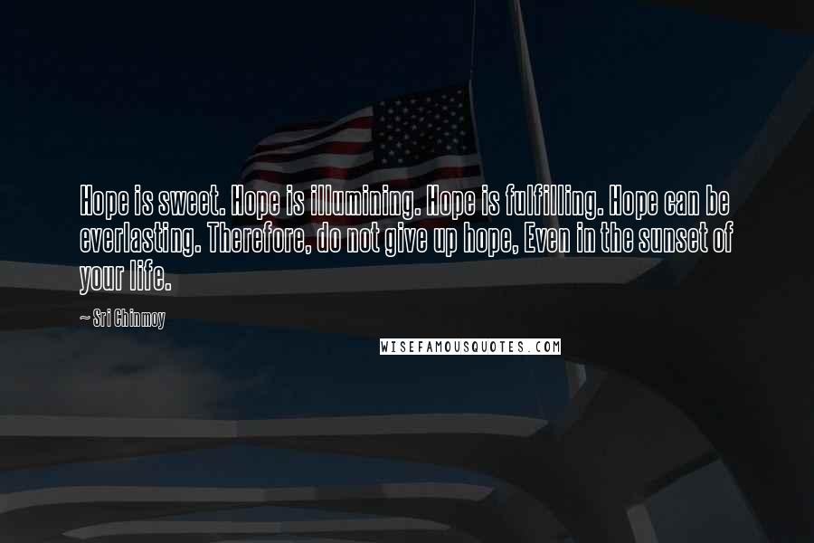 Sri Chinmoy Quotes: Hope is sweet. Hope is illumining. Hope is fulfilling. Hope can be everlasting. Therefore, do not give up hope, Even in the sunset of your life.