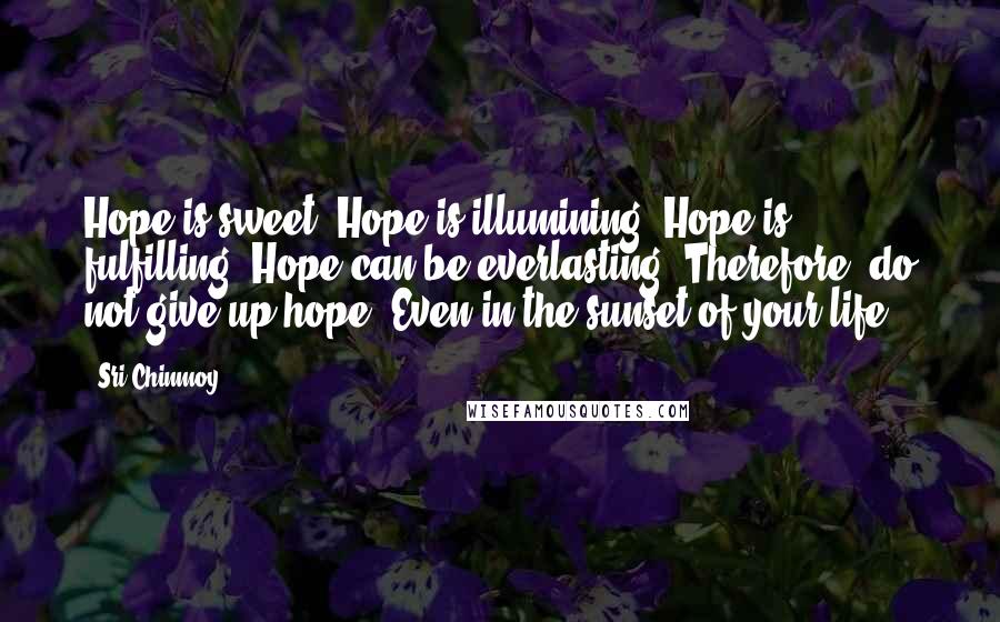Sri Chinmoy Quotes: Hope is sweet. Hope is illumining. Hope is fulfilling. Hope can be everlasting. Therefore, do not give up hope, Even in the sunset of your life.