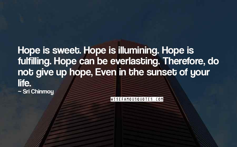 Sri Chinmoy Quotes: Hope is sweet. Hope is illumining. Hope is fulfilling. Hope can be everlasting. Therefore, do not give up hope, Even in the sunset of your life.