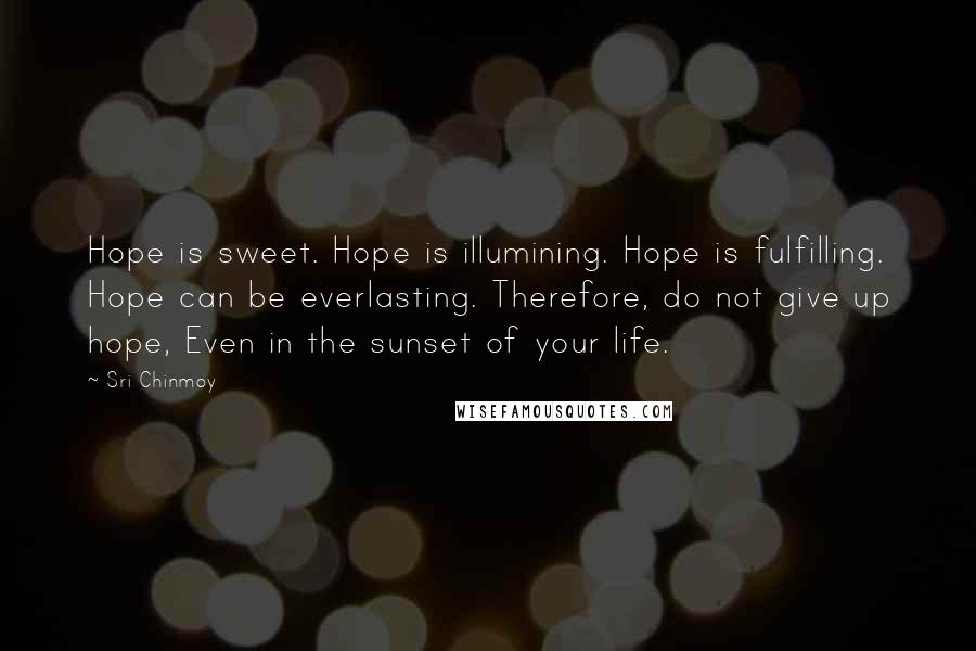 Sri Chinmoy Quotes: Hope is sweet. Hope is illumining. Hope is fulfilling. Hope can be everlasting. Therefore, do not give up hope, Even in the sunset of your life.