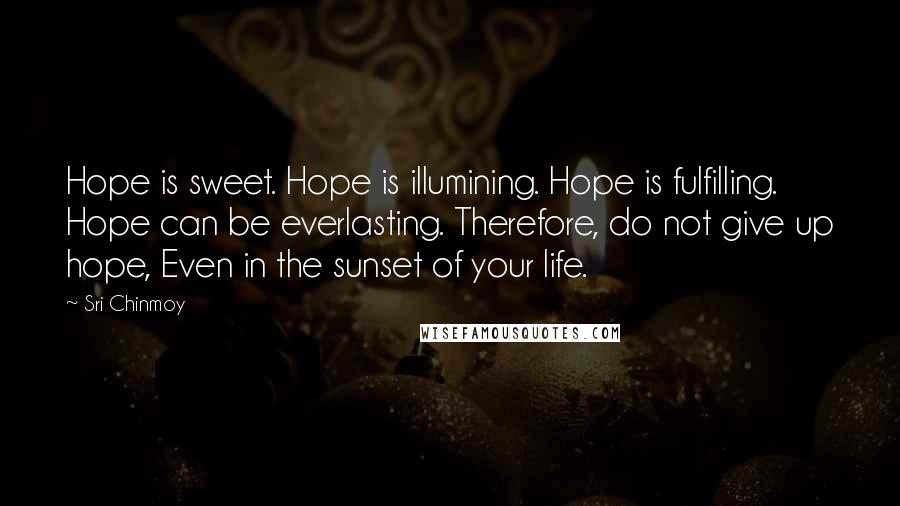 Sri Chinmoy Quotes: Hope is sweet. Hope is illumining. Hope is fulfilling. Hope can be everlasting. Therefore, do not give up hope, Even in the sunset of your life.