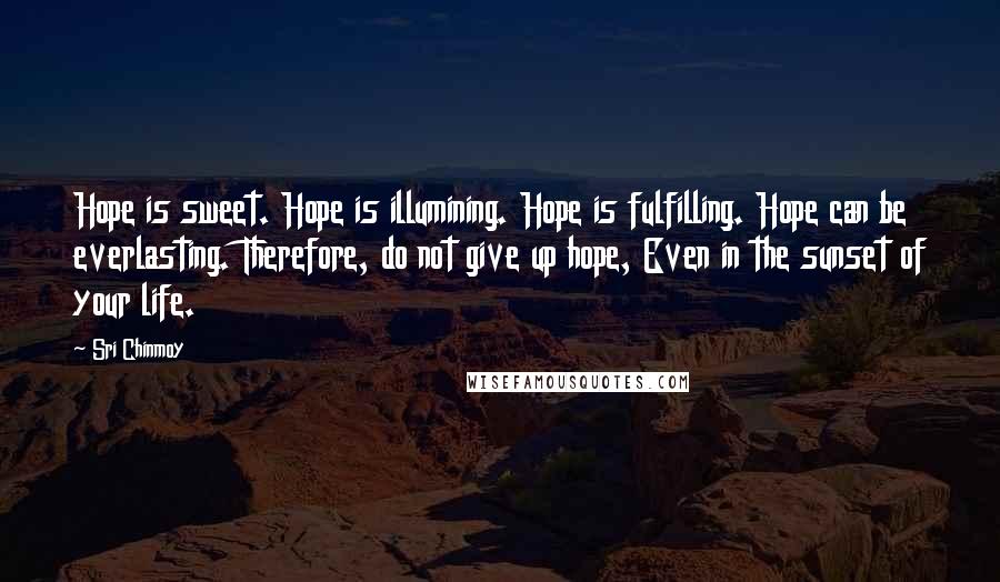 Sri Chinmoy Quotes: Hope is sweet. Hope is illumining. Hope is fulfilling. Hope can be everlasting. Therefore, do not give up hope, Even in the sunset of your life.