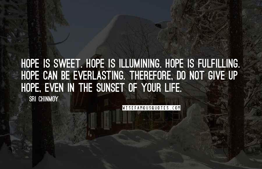 Sri Chinmoy Quotes: Hope is sweet. Hope is illumining. Hope is fulfilling. Hope can be everlasting. Therefore, do not give up hope, Even in the sunset of your life.