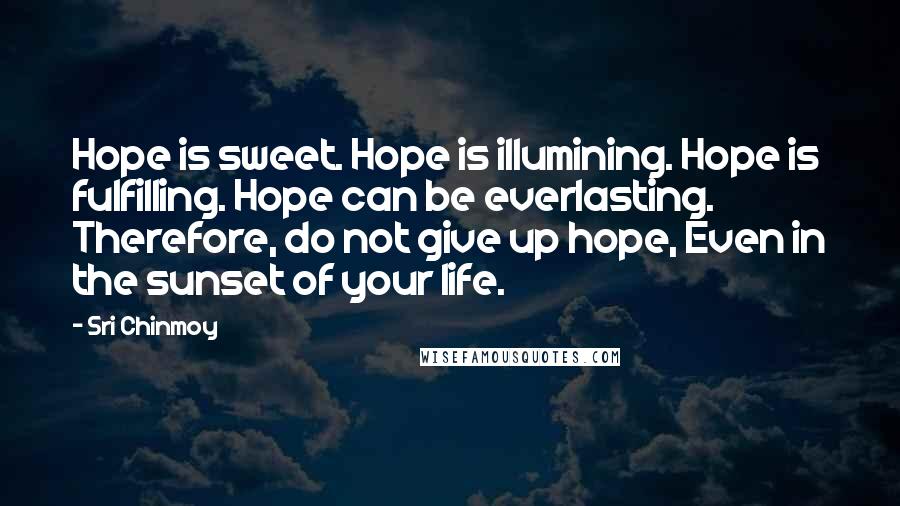 Sri Chinmoy Quotes: Hope is sweet. Hope is illumining. Hope is fulfilling. Hope can be everlasting. Therefore, do not give up hope, Even in the sunset of your life.