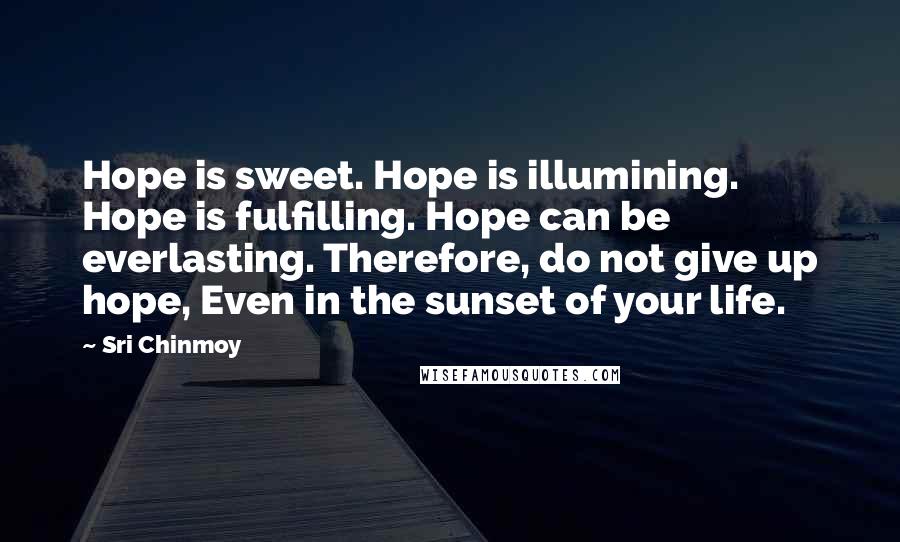 Sri Chinmoy Quotes: Hope is sweet. Hope is illumining. Hope is fulfilling. Hope can be everlasting. Therefore, do not give up hope, Even in the sunset of your life.