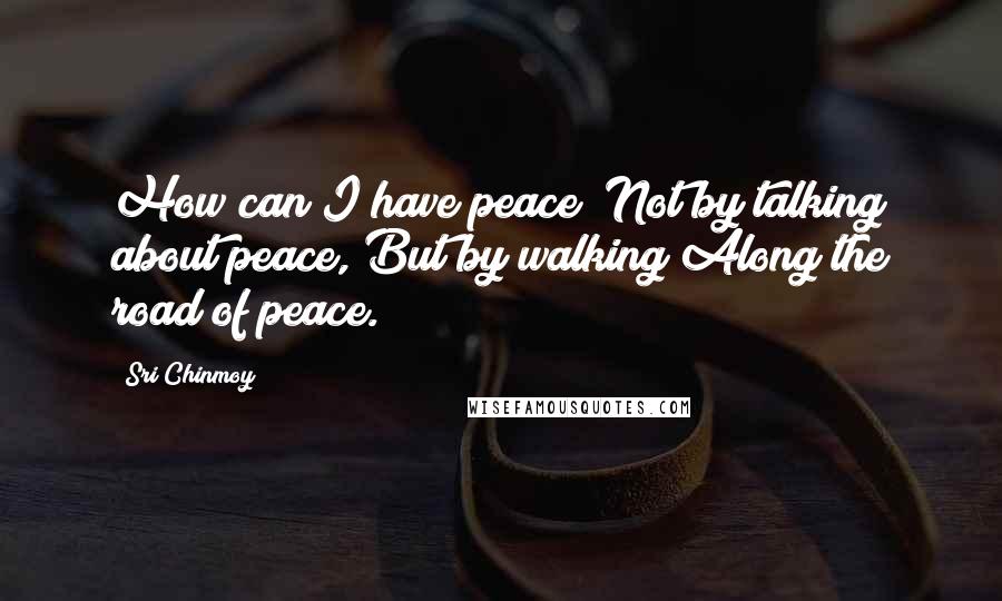 Sri Chinmoy Quotes: How can I have peace? Not by talking about peace, But by walking Along the road of peace.