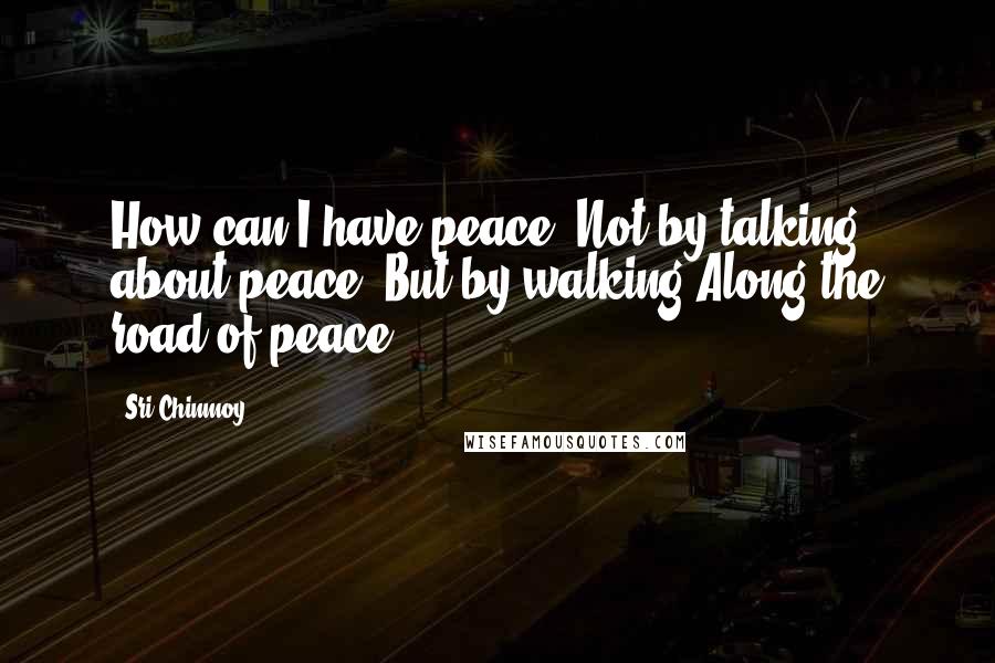 Sri Chinmoy Quotes: How can I have peace? Not by talking about peace, But by walking Along the road of peace.