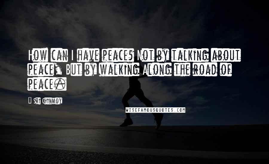 Sri Chinmoy Quotes: How can I have peace? Not by talking about peace, But by walking Along the road of peace.