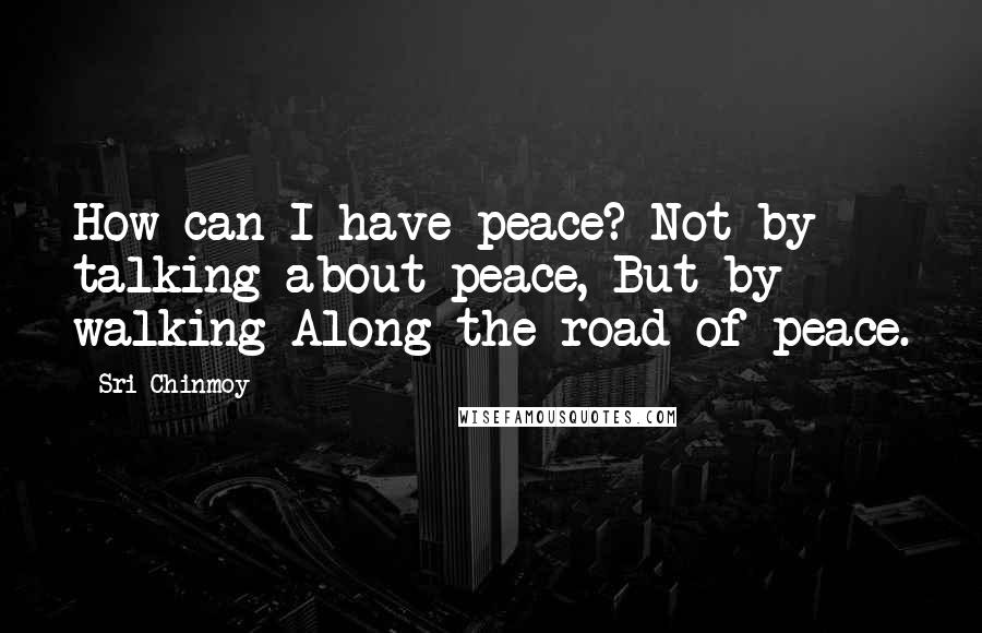 Sri Chinmoy Quotes: How can I have peace? Not by talking about peace, But by walking Along the road of peace.