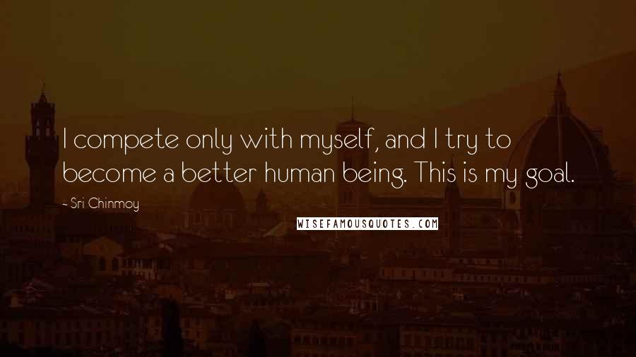 Sri Chinmoy Quotes: I compete only with myself, and I try to become a better human being. This is my goal.
