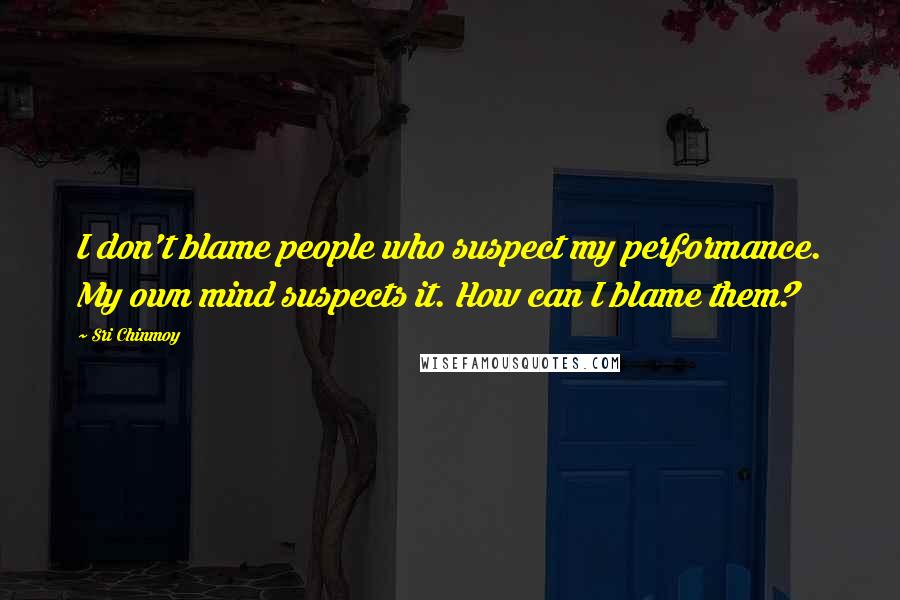 Sri Chinmoy Quotes: I don't blame people who suspect my performance. My own mind suspects it. How can I blame them?